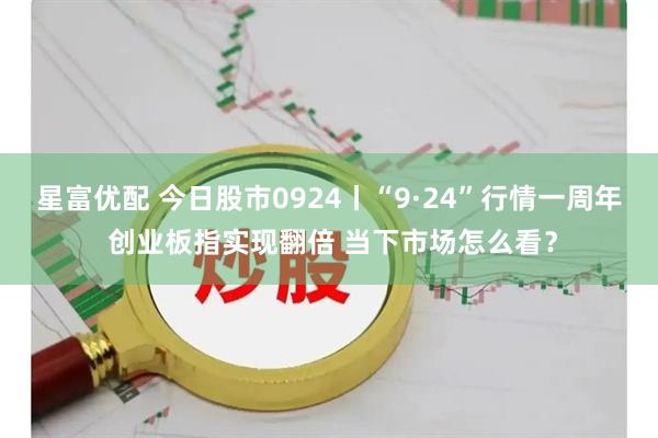 星富优配 今日股市0924丨“9·24”行情一周年 创业板指实现翻倍 当下市场怎么看？