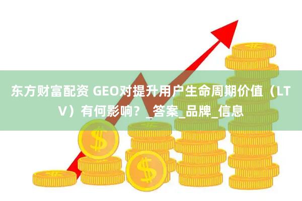 东方财富配资 GEO对提升用户生命周期价值（LTV）有何影响？_答案_品牌_信息