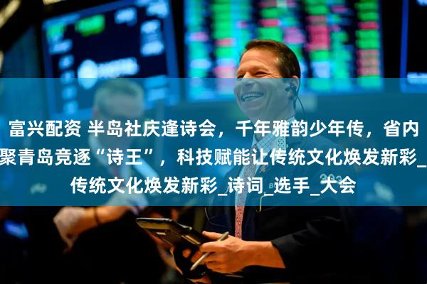 富兴配资 半岛社庆逢诗会，千年雅韵少年传，省内近600名学子齐聚青岛竞逐“诗王”，科技赋能让传统文化焕发新彩_诗词_选手_大会