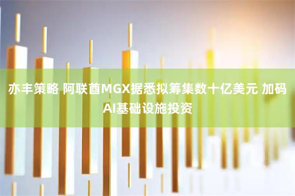 亦丰策略 阿联酋MGX据悉拟筹集数十亿美元 加码AI基础设施投资