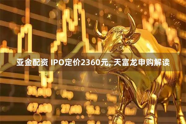 亚金配资 IPO定价2360元, 天富龙申购解读