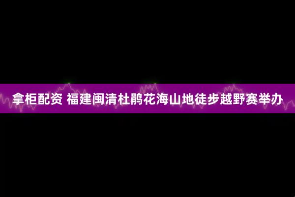 拿柜配资 福建闽清杜鹃花海山地徒步越野赛举办