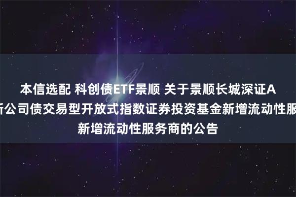 本信选配 科创债ETF景顺 关于景顺长城深证AAA科技创新公司债交易型开放式指数证券投资基金新增流动性服务商的公告