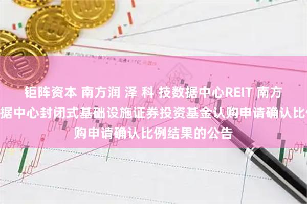 钜阵资本 南方润 泽 科 技数据中心REIT 南方润 泽 科 技数据中心封闭式基础设施证券投资基金认购申请确认比例结果的公告