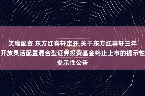 笑赢配资 东方红睿轩定开 关于东方红睿轩三年定期开放灵活配置混合型证券投资基金终止上市的提示性公告