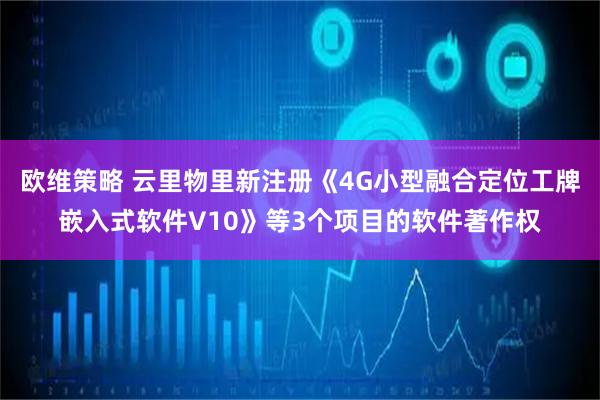 欧维策略 云里物里新注册《4G小型融合定位工牌嵌入式软件V10》等3个项目的软件著作权