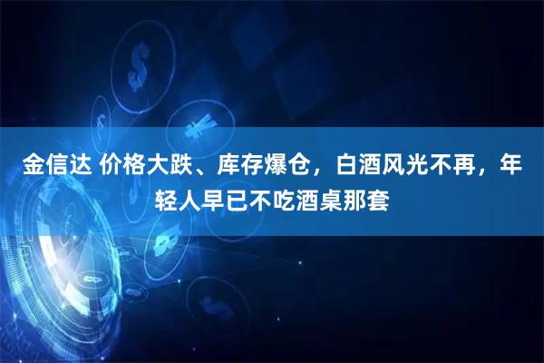 金信达 价格大跌、库存爆仓，白酒风光不再，年轻人早已不吃酒桌那套