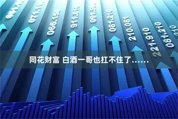 同花财富 白酒一哥也扛不住了……