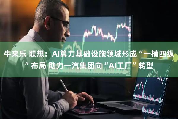 牛来乐 联想：AI算力基础设施领域形成“一横四纵”布局 助力一汽集团向“AI工厂”转型