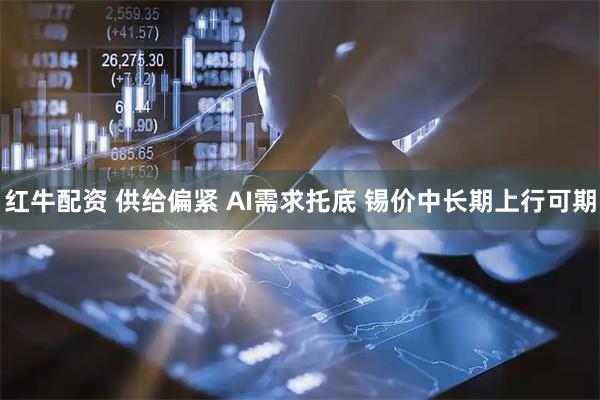 红牛配资 供给偏紧 AI需求托底 锡价中长期上行可期
