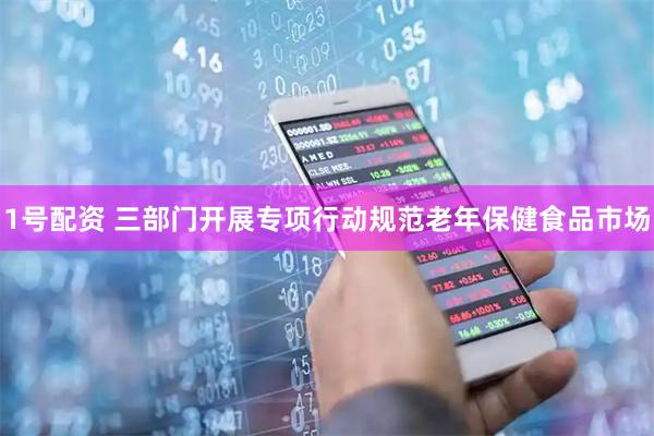 1号配资 三部门开展专项行动规范老年保健食品市场