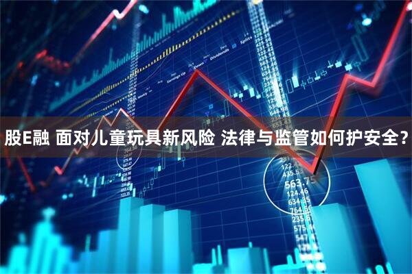 股E融 面对儿童玩具新风险 法律与监管如何护安全？
