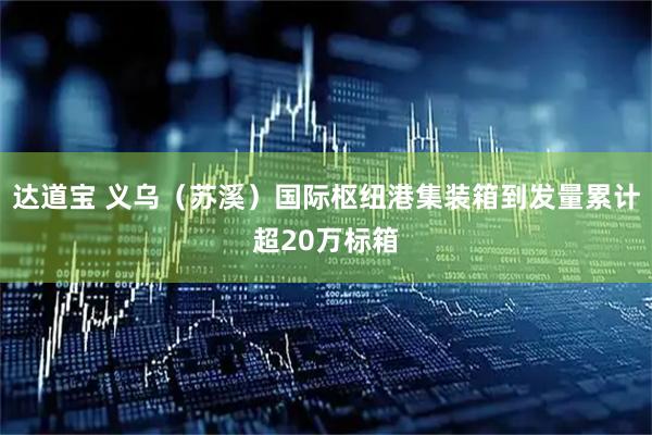 达道宝 义乌(苏溪)国际枢纽港集装箱到发量累计超20万标箱
