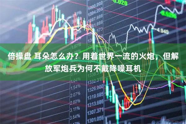 倍操盘 耳朵怎么办?用着世界一流的火炮,但解放军炮兵为何不戴降噪耳机