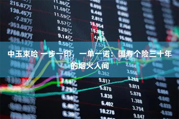 中玉束哈 一步一印，一单一诺：国寿个险三十年的烟火人间