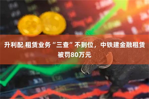 升利配 租赁业务“三查”不到位，中铁建金融租赁被罚80万元