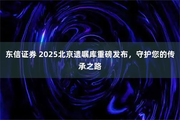 东信证券 2025北京遗嘱库重磅发布，守护您的传承之路