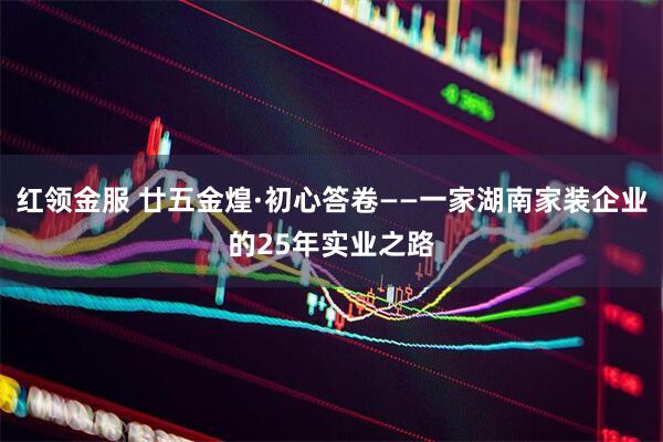 红领金服 廿五金煌·初心答卷——一家湖南家装企业的25年实业之路