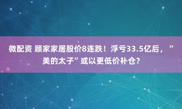 微配资 顾家家居股价8连跌!浮亏33.5亿后,“美的太子”或以更低价补仓?