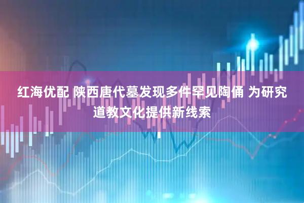 红海优配 陕西唐代墓发现多件罕见陶俑 为研究道教文化提供新线索
