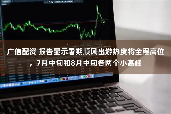 广信配资 报告显示暑期顺风出游热度将全程高位，7月中旬和8月中旬各两个小高峰