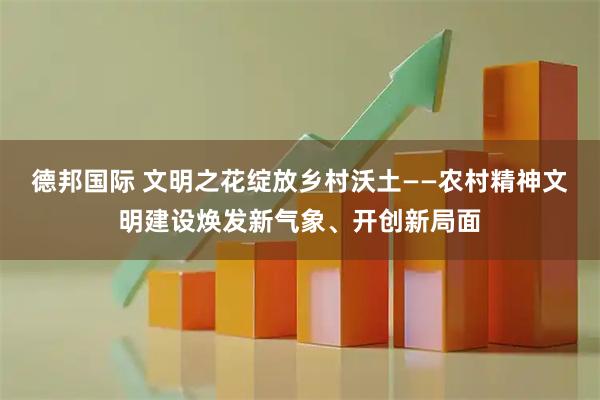 德邦国际 文明之花绽放乡村沃土——农村精神文明建设焕发新气象、开创新局面