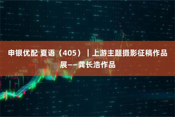 申银优配 夏语（405）｜上游主题摄影征稿作品展——龚长浩作品