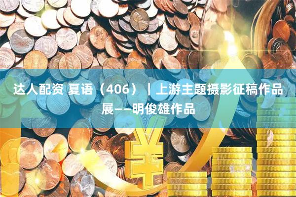 达人配资 夏语（406）｜上游主题摄影征稿作品展——明俊雄作品