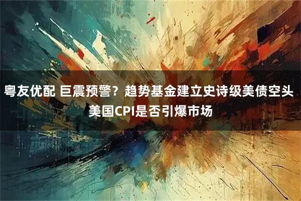 粤友优配 巨震预警？趋势基金建立史诗级美债空头 美国CPI是否引爆市场