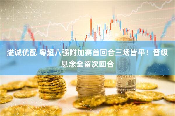 溢诚优配 粤超八强附加赛首回合三场皆平！晋级悬念全留次回合
