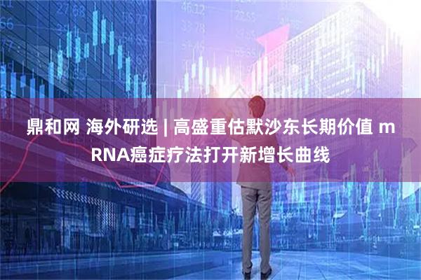 鼎和网 海外研选 | 高盛重估默沙东长期价值 mRNA癌症疗法打开新增长曲线