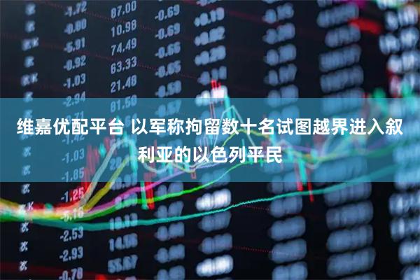 维嘉优配平台 以军称拘留数十名试图越界进入叙利亚的以色列平民